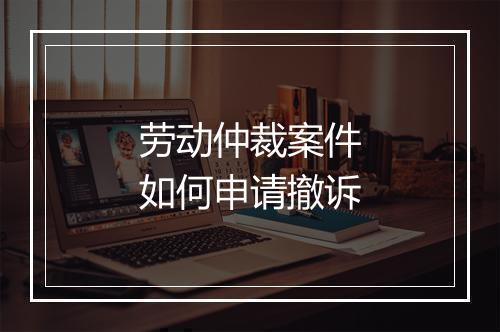 劳动仲裁案件如何申请撤诉