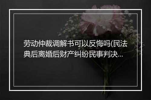 劳动仲裁调解书可以反悔吗(民法典后离婚后财产纠纷民事判决书)