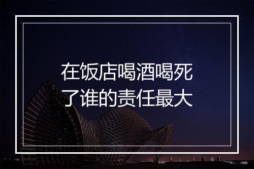 在饭店喝酒喝死了谁的责任最大