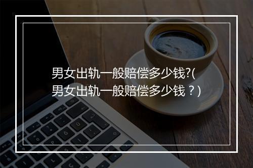 男女出轨一般赔偿多少钱?(男女出轨一般赔偿多少钱？)