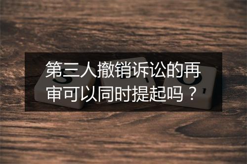 第三人撤销诉讼的再审可以同时提起吗？
