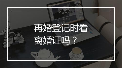 再婚登记时看离婚证吗？