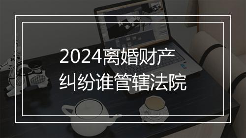 2024离婚财产纠纷谁管辖法院