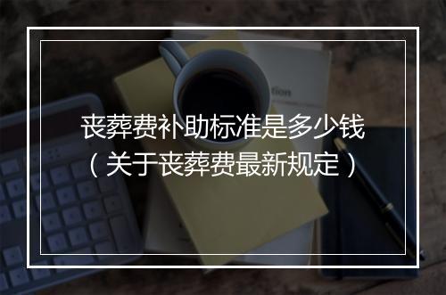 丧葬费补助标准是多少钱（关于丧葬费最新规定）