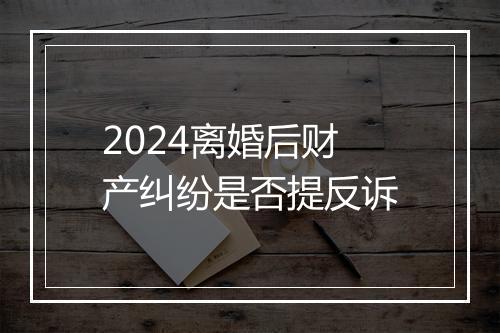 2024离婚后财产纠纷是否提反诉