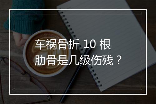 车祸骨折 10 根肋骨是几级伤残？