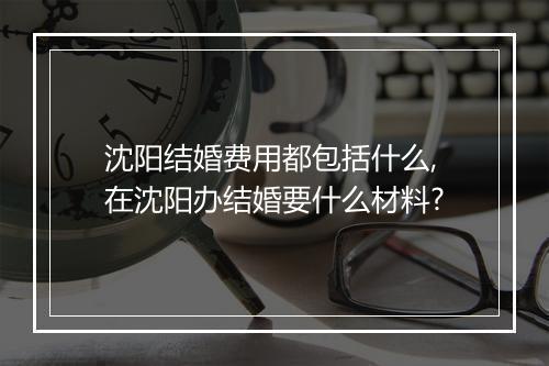 沈阳结婚费用都包括什么,在沈阳办结婚要什么材料?
