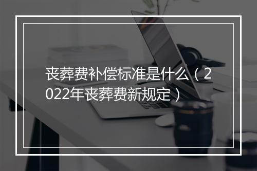 丧葬费补偿标准是什么（2022年丧葬费新规定）