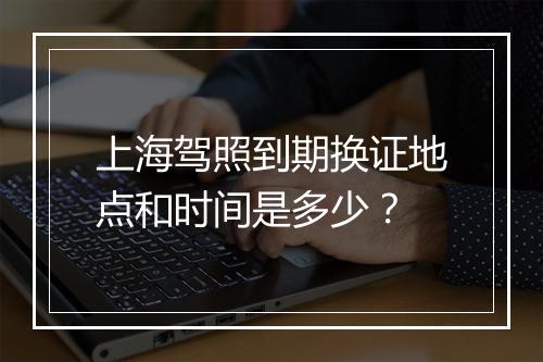 上海驾照到期换证地点和时间是多少？