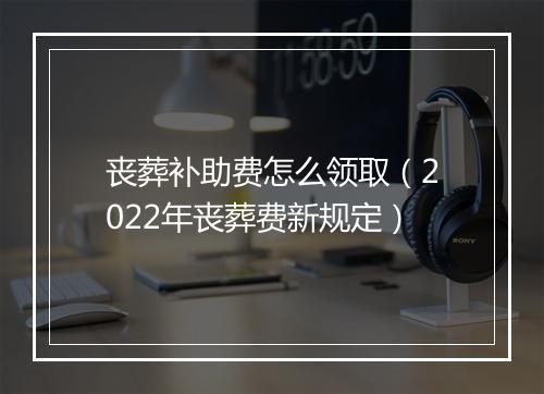丧葬补助费怎么领取（2022年丧葬费新规定）