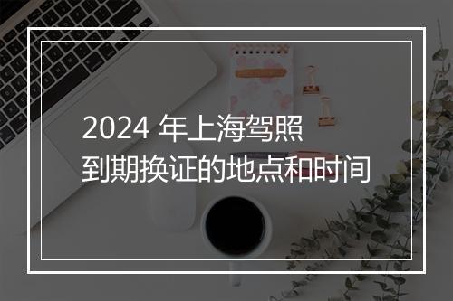 2024 年上海驾照到期换证的地点和时间