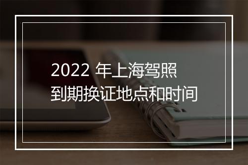 2022 年上海驾照到期换证地点和时间