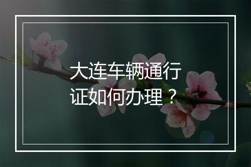 大连车辆通行证如何办理？