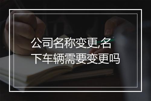 公司名称变更,名下车辆需要变更吗
