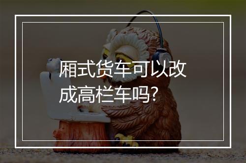 厢式货车可以改成高栏车吗?