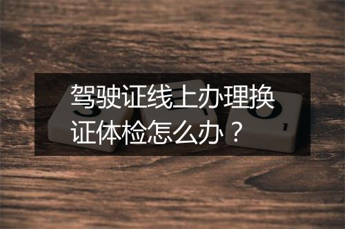 驾驶证线上办理换证体检怎么办？