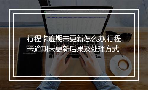 行程卡逾期未更新怎么办,行程卡逾期未更新后果及处理方式