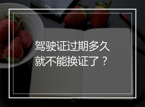 驾驶证过期多久就不能换证了？