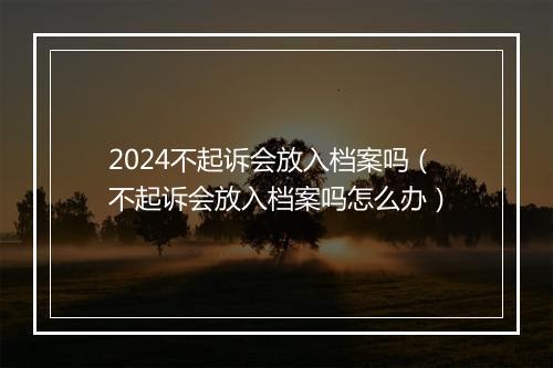 2024不起诉会放入档案吗（不起诉会放入档案吗怎么办）