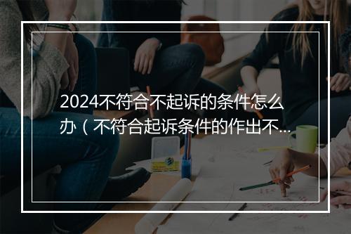 2024不符合不起诉的条件怎么办（不符合起诉条件的作出不予立案的判决是否正确）