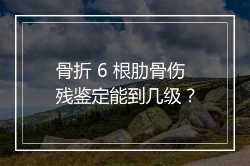 骨折 6 根肋骨伤残鉴定能到几级？