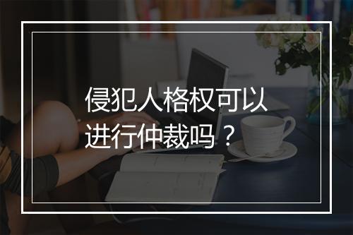 侵犯人格权可以进行仲裁吗？