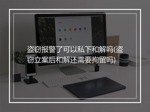 盗窃报警了可以私下和解吗(盗窃立案后和解还需要拘留吗)