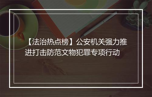 【法治热点榜】公安机关强力推进打击防范文物犯罪专项行动