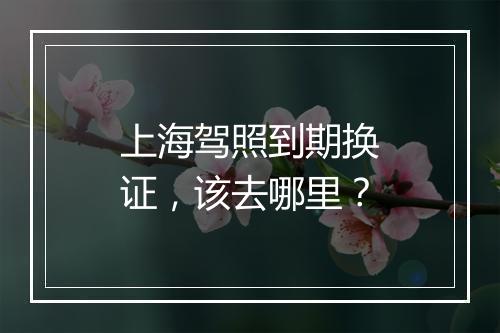 上海驾照到期换证，该去哪里？