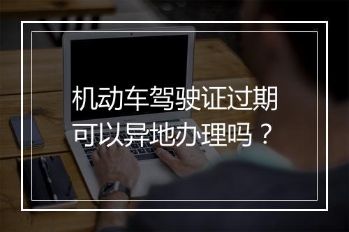 机动车驾驶证过期可以异地办理吗？