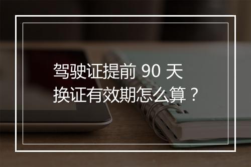 驾驶证提前 90 天换证有效期怎么算？