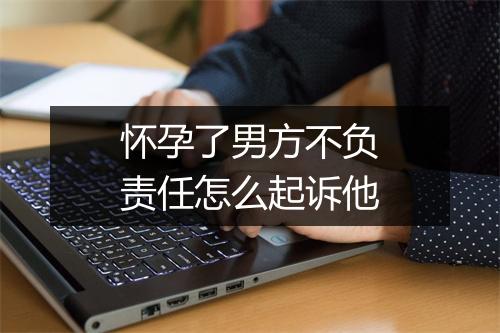 怀孕了男方不负责任怎么起诉他