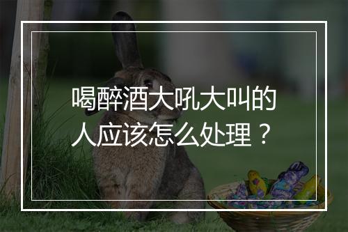 喝醉酒大吼大叫的人应该怎么处理？