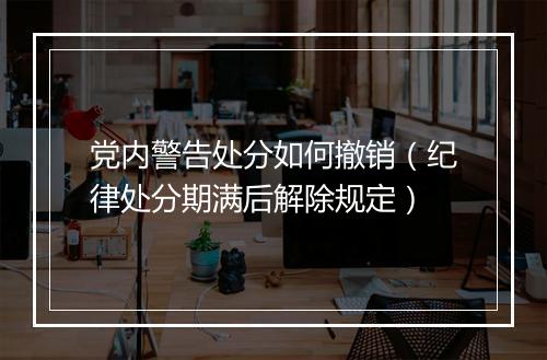 党内警告处分如何撤销（纪律处分期满后解除规定）