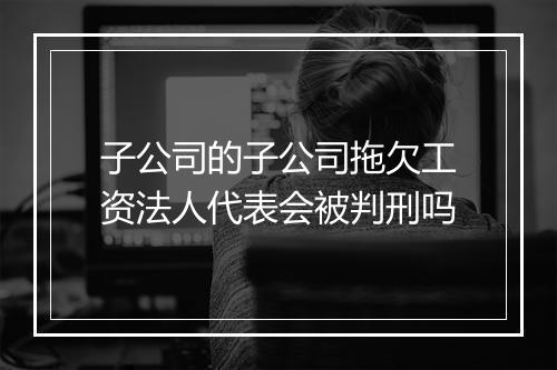 子公司的子公司拖欠工资法人代表会被判刑吗