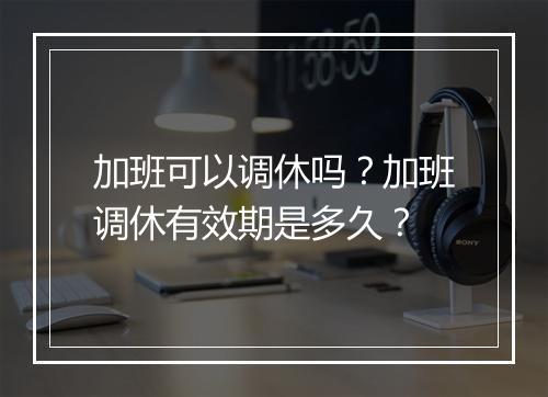 加班可以调休吗？加班调休有效期是多久？