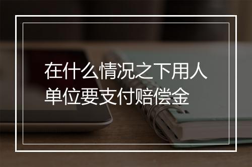 在什么情况之下用人单位要支付赔偿金