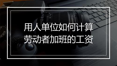 用人单位如何计算劳动者加班的工资