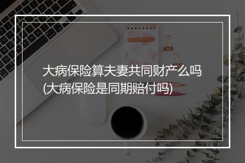 大病保险算夫妻共同财产么吗(大病保险是同期赔付吗)