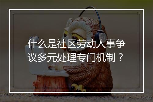 什么是社区劳动人事争议多元处理专门机制？