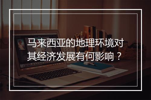 马来西亚的地理环境对其经济发展有何影响？