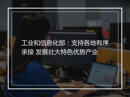 工业和信息化部：支持各地有序承接 发展壮大特色优势产业