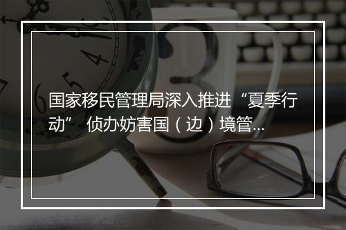 国家移民管理局深入推进“夏季行动” 侦办妨害国（边）境管理犯罪案件9150起