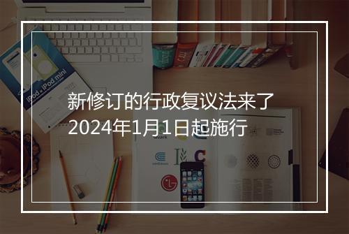 新修订的行政复议法来了 2024年1月1日起施行