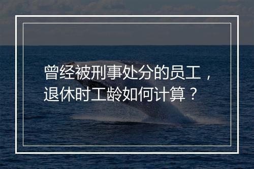 曾经被刑事处分的员工，退休时工龄如何计算？
