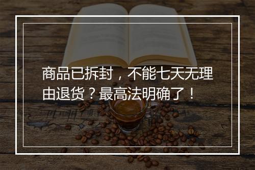 商品已拆封，不能七天无理由退货？最高法明确了！