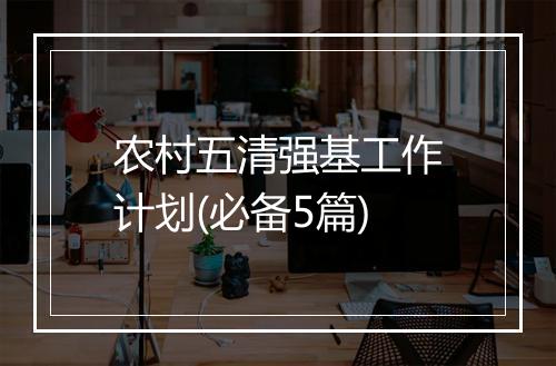 农村五清强基工作计划(必备5篇)