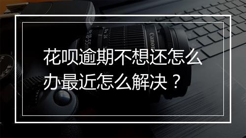 花呗逾期不想还怎么办最近怎么解决？