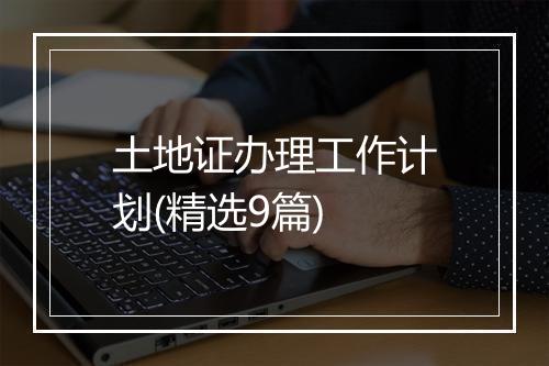 土地证办理工作计划(精选9篇)