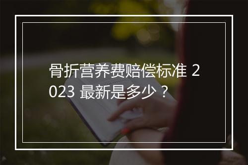 骨折营养费赔偿标准 2023 最新是多少？